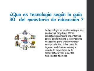 ¿Que es tecnología según la guía
30 del ministerio de educación ?
La tecnología es mucho más que sus
productos tangibles. Otros
aspectos igualmente importantes
son el conocimiento y los procesos
necesarios para crear y operar
esos productos, tales como la
ingeniería del saber cómo y el
diseño, la experticia de la
manufactura y las diversas
habilidades técnicas
 