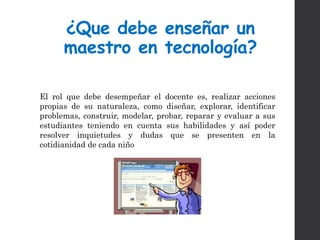 ¿Que debe enseñar un
maestro en tecnología?
El rol que debe desempeñar el docente es, realizar acciones
propias de su naturaleza, como diseñar, explorar, identificar
problemas, construir, modelar, probar, reparar y evaluar a sus
estudiantes teniendo en cuenta sus habilidades y así poder
resolver inquietudes y dudas que se presenten en la
cotidianidad de cada niño
 