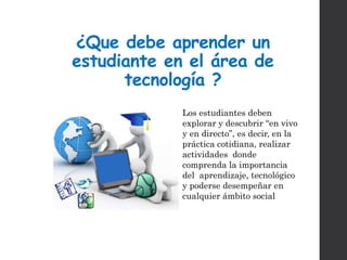 ¿Que debe aprender un
estudiante en el área de
tecnología ?
Los estudiantes deben
explorar y descubrir “en vivo
y en directo”, es decir, en la
práctica cotidiana, realizar
actividades donde
comprenda la importancia
del aprendizaje, tecnológico
y poderse desempeñar en
cualquier ámbito social
 