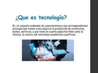 ¿Que es tecnología?
Es el conjunto ordenado de conocimientos y sus correspondientes
procesos que tienen como objetivo la producción de artefactos,
bienes, servicios, y que tiene en cuenta aspectos tales como la
técnica, la ciencia, las relaciones económicas y políticas..
 