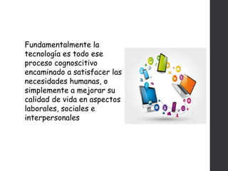 Fundamentalmente la
tecnología es todo ese
proceso cognoscitivo
encaminado a satisfacer las
necesidades humanas, o
simplemente a mejorar su
calidad de vida en aspectos
laborales, sociales e
interpersonales
 