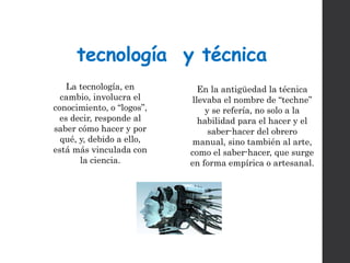 tecnología y técnica
En la antigüedad la técnica
llevaba el nombre de “techne”
y se refería, no solo a la
habilidad para el hacer y el
saber-hacer del obrero
manual, sino también al arte,
como el saber-hacer, que surge
en forma empírica o artesanal.
La tecnología, en
cambio, involucra el
conocimiento, o “logos”,
es decir, responde al
saber cómo hacer y por
qué, y, debido a ello,
está más vinculada con
la ciencia.
 