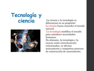 Tecnología y
ciencia La ciencia y la tecnología se
diferencian en su propósito:
La ciencia busca entender el mundo
natural.
La tecnología modifica el mundo
para satisfacer necesidades
humanas.
No obstante, la tecnología y la
ciencia están estrechamente
relacionadas, se afectan
mutuamente y comparten procesos
de construcción de conocimiento.
 