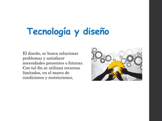 Tecnología y diseño
El diseño, se busca solucionar
problemas y satisfacer
necesidades presentes o futuras.
Con tal fin se utilizan recursos
limitados, en el marco de
condiciones y restricciones,
 