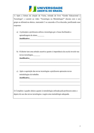 1) Após a leitura da citação de Vieira, retirada do livro “Gestão Educacional e
Tecnologia”, e assistir ao vídeo “Tecnologia ou Metodologia?” discuta com o seu
grupo as afirmativas abaixo, marcando C se concorda e D se discorda, justificando suas
respostas:


   a) A princípio a professora utiliza a tecnologia giz e lousa facilitando a
       aprendizagem do aluno._______
       Justificativa:_____________________________________________________
       ________________________________________________________________
       ________________________________________________________________


   b) O diretor tem uma atitude assertiva quanto à importância da escola investir nas
       novas tecnologias._______
       Justificativa_____________________________________________________
       ________________________________________________________________
       ________________________________________________________________


   c) Após a aquisição das novas tecnologias a professora apresenta novas
       metodologias de trabalho.
       Justificativa_____________________________________________________
       ________________________________________________________________
       ________________________________________________________________


2) Complete o quadro abaixo quanto à metodologia utilizada pela professora antes e
depois do uso das novas tecnologias e sugira uma metodologia adequada.




                                                                                        2
 