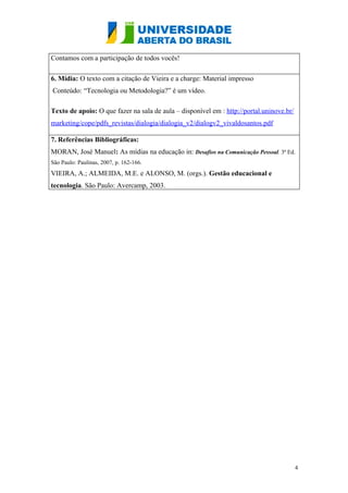Contamos com a participação de todos vocês!

6. Mídia: O texto com a citação de Vieira e a charge: Material impresso
Conteúdo: “Tecnologia ou Metodologia?” é um vídeo.

Texto de apoio: O que fazer na sala de aula – disponível em : http://portal.uninove.br/
marketing/cope/pdfs_revistas/dialogia/dialogia_v2/dialogv2_vivaldosantos.pdf

7. Referências Bibliográficas:
MORAN, José Manuel: As mídias na educação in: Desafios na Comunicação Pessoal. 3ª Ed.
São Paulo: Paulinas, 2007, p. 162-166.
VIEIRA, A.; ALMEIDA, M.E. e ALONSO, M. (orgs.). Gestão educacional e
tecnologia. São Paulo: Avercamp, 2003.




                                                                                          4
 