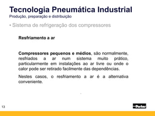 13
• Sistema de refrigeração dos compressores
Tecnologia Pneumática Industrial
Produção, preparação e distribuição
-
-
Resfriamento a ar
Compressores pequenos e médios, são normalmente,
resfriados a ar num sistema muito prático,
particularmente em instalações ao ar livre ou onde o
calor pode ser retirado facilmente das dependências.
Nestes casos, o resfriamento a ar é a alternativa
conveniente.
 