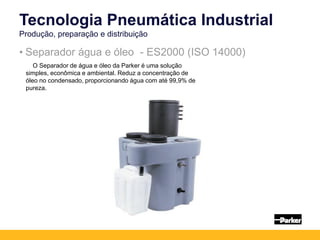 • Separador água e óleo - ES2000 (ISO 14000)
Tecnologia Pneumática Industrial
Produção, preparação e distribuição
O Separador de água e óleo da Parker é uma solução
simples, econômica e ambiental. Reduz a concentração de
óleo no condensado, proporcionando água com até 99,9% de
pureza.
 