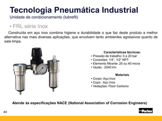Construída em aço inox combina higiene e durabilidade o que faz deste produto a melhor
alternativa nas mais diversas aplicações, que envolvem tanto ambientes agressivos quanto de
sala limpa.
Atende às especificações NACE (National Association of Corrosion Engineers)
Tecnologia Pneumática Industrial
Unidade de condicionamento (lubrefil)
44
• FRL série Inox
Características técnicas:
• Pressão de trabalho: 0 a 20 bar
• Conexões: 1/4”, 1/2” NPT
• Elemento filtrante: 20 ou 40 micra
• Vazão : 2040 l/m
Materiais
• Corpo: Aço Inox
• Copo : Aço Inox
• Vedações: Flúor Carbono
 