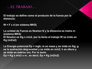 …EL TRABAJO…

El trabajo se define como el producto de la fuerza por la
distancia:

W = F x d (en sistema MKS)

La unidad de Fuerza es Newton N y la distancia es metro m
(sistema MKS)
El Newton es Kg x m/s2, por lo tanto el trabajo W se mide en
Kg (m2/s2)

La Energía potencial Ep = mgh; m es masa y se mide en Kg; g
es la acelración degravedad y se mide en m/s2; h es altura y
se mide en metros (m). Por lo tanto
Ep = Kg x m/s2 x m , es decir, Ep = Kg (m2/s2)
 