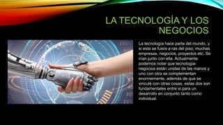 LA TECNOLOGÍA Y LOS
NEGOCIOS
La tecnología hace parte del mundo, y
si esta se fuera a ras del piso, muchas
empresas, negocios, proyectos etc. Se
irían junto con ella. Actualmente
podemos notar que tecnología-
negocios están unidas de las manos y
uno con otra se complementan
enormemente, además de que se
vinculé con otras cosas, estas dos son
fundamentales entre si para un
desarrollo en conjunto tanto como
individual.
 