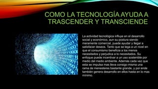 COMO LA TECNOLOGÍA AYUDA A
TRASCENDER Y TRANSCIENDE
La actividad tecnológica influye en el desarrollo
social y económico, aun su postura siendo
meramente comercial, puede ayudar y llegar a
satisfacer deseos. Tanto que se lega a un nivel en
que el consumismo beneficia a los menos
necesitados y perjudica a lo necesitados. Su
enfoque puede incentivar a un uso sostenible por
medio del medio ambiente. Además cada vez que
esta se impulsa mas lleva consigo misma una
rama de menesteres bastante grande, y por ende
también genera desarrollo en ellos hasta en lo mas
mínimo.
 