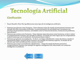 Clasificación
 Stuart Russell y Peter Norvig diferencian estos tipos de la inteligencia artificial:5
 Sistemas que piensan como humanos.- Estos sistemas tratan de emular el pensamiento humano; por
ejemplo las redes neuronales artificiales. La automatización de actividades que vinculamos con
procesos de pensamiento humano, actividades como la Toma de decisiones, resolución de problemas,
aprendizaje.6
 Sistemas que actúan como humanos.- Estos sistemas tratan de actuar como humanos; es decir, imitan
el comportamiento humano; por ejemplo la robótica. El estudio de cómo lograr que los computadores
realicen tareas que, por el momento, los humanos hacen mejor.7
 Sistemas que piensan racionalmente.- Es decir, con lógica (idealmente), tratan de imitar o emular el
pensamiento lógico racional del ser humano; por ejemplo los sistemas expertos. El estudio de los
cálculos que hacen posible percibir, razonar y actuar.8
 Sistemas que actúan racionalmente (idealmente).– Tratan de emular de forma racional el
comportamiento humano; por ejemplo los agentes inteligentes.Está relacionado con conductas
inteligentes en artefactos
menúatrás
 