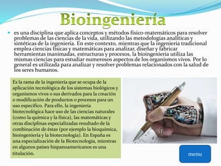  es una disciplina que aplica conceptos y métodos físico-matemáticos para resolver
problemas de las ciencias de la vida, utilizando las metodologías analíticas y
sintéticas de la ingeniería. En este contexto, mientras que la ingeniería tradicional
emplea ciencias físicas y matemáticas para analizar, diseñar y fabricar
herramientas inanimadas, estructuras y procesos, la bioingeniería utiliza las
mismas ciencias para estudiar numerosos aspectos de los organismos vivos. Por lo
general es utilizada para analizar y resolver problemas relacionados con la salud de
los seres humanos.
Es la rama de la ingeniería que se ocupa de la
aplicación tecnológica de los sistemas biológicos y
organismos vivos o sus derivados para la creación
o modificación de productos o procesos para un
uso específico. Para ello, la ingeniería
biotecnológica hace uso de las ciencias naturales
(como la química y la física), las matemáticas y
otras disciplinas especializadas resultado de la
combinación de éstas (por ejemplo la bioquímica,
bioingeniería y la biotecnología). En España es
una especialización de la Biotecnología, mientras
en algunos países hispanoamericanos es una
titulación. menu
 