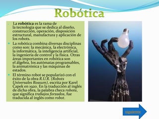  La robótica es la rama de
la tecnología que se dedica al diseño,
construcción, operación, disposición
estructural, manufactura y aplicación de
los robots.
 La robótica combina diversas disciplinas
como son: la mecánica, la electrónica,
la informática, la inteligencia artificial,
la ingeniería de control y la física. Otras
áreas importantes en robótica son
el álgebra, los autómatas programables,
la animatrónica y las máquinas de
estados.
 El término robot se popularizó con el
éxito de la obra R.U.R. (Robots
Universales Rossum), escrita por Karel
Čapek en 1920. En la traducción al inglés
de dicha obra, la palabra checa robota,
que significa trabajos forzados, fue
traducida al inglés como robot.
siguiente
 