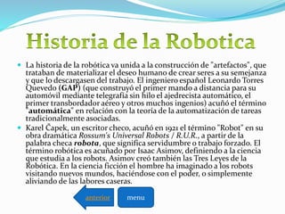  La historia de la robótica va unida a la construcción de "artefactos", que
trataban de materializar el deseo humano de crear seres a su semejanza
y que lo descargasen del trabajo. El ingeniero español Leonardo Torres
Quevedo (GAP) (que construyó el primer mando a distancia para su
automóvil mediante telegrafía sin hilo el ajedrecista automático, el
primer transbordador aéreo y otros muchos ingenios) acuñó el término
"automática" en relación con la teoría de la automatización de tareas
tradicionalmente asociadas.
 Karel Čapek, un escritor checo, acuñó en 1921 el término "Robot" en su
obra dramática Rossum's Universal Robots / R.U.R., a partir de la
palabra checa robota, que significa servidumbre o trabajo forzado. El
término robótica es acuñado por Isaac Asimov, definiendo a la ciencia
que estudia a los robots. Asimov creó también las Tres Leyes de la
Robótica. En la ciencia ficción el hombre ha imaginado a los robots
visitando nuevos mundos, haciéndose con el poder, o simplemente
aliviando de las labores caseras.
menuanterior
 