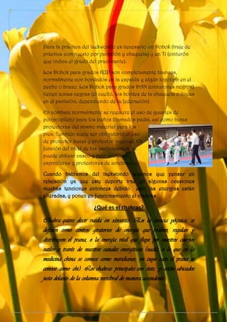 Para la práctica del taekwondo es necesario un Dobok (traje de
práctica compuesto por pantalón y chaqueta) y un Ti (cinturón
que indica el grado del practicante).
Los Dobok para grados KUP son completamente blancos,
normalmente con bordados en la espalda y algún logotipo en el
pecho o brazo. Los Dobok para grados DAN (cinturones negros)
tienen zonas negras (el cuello, los bordes de la chaqueta o líneas
en el pantalón, dependiendo de la federación).
En combate normalmente se requiere el uso de guantes de
polipropileno para los puños (llamados pads), así como botas
protectoras del mismo material para los
pies. También suele ser obligatorio el uso
de protector bucal y protector inguinal. En
función del nivel de los participantes, se
puede utilizar casco y peto protector,
espinilleras y protectores de antebrazos.
Cuando hablamos del taekwondo tenemos que pensar en
relajación ya que este deporte trae en algunas ocasiones
muchas tenciones entonces debido esto las energías están
alteradas, y ponen en funcionamiento el chakras.
¿Qué es el chakras?
Chakra quiere decir rueda en sánscrito. En la ciencia yóguica, se
definen como centros giratorios de energía que reciben, regulan y
distribuyen el prana, o la energía vital que fluye por nuestros cuerpos
sutiles a través de nuestros canales energéticos (nadis, o lo que en la
medicina china se conoce como meridianos, en cuyo caso el prana se
conoce como chi). Los chakras principales son siete, y están ubicados
justo delante de la columna vertebral de manera ascendente.
 