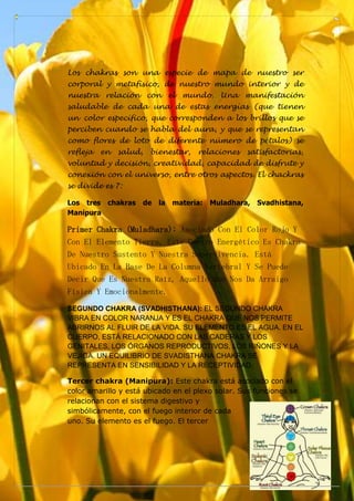 Los chakras son una especie de mapa de nuestro ser
corporal y metafísico, de nuestro mundo interior y de
nuestra relación con el mundo. Una manifestación
saludable de cada una de estas energías (que tienen
un color específico, que corresponden a los brillos que se
perciben cuando se habla del aura, y que se representan
como flores de loto de diferente número de pétalos) se
refleja en salud, bienestar, relaciones satisfactorias,
voluntad y decisión, creatividad, capacidad de disfrute y
conexión con el universo, entre otros aspectos. El chackras
se divide es 7:
Los tres chakras de la materia: Muladhara, Svadhistana,
Manipura
Primer Chakra (Muladhara): Asociado Con El Color Rojo Y
Con El Elemento Tierra, Este Centro Energético Es Chakra
De Nuestro Sustento Y Nuestra Supervivencia. Está
Ubicado En La Base De La Columna Vertebral Y Se Puede
Decir Que Es Nuestra Raíz, Aquello Que Nos Da Arraigo
Física Y Emocionalmente.
SEGUNDO CHAKRA (SVADHISTHANA): EL SEGUNDO CHAKRA
VIBRA EN COLOR NARANJA Y ES EL CHAKRA QUE NOS PERMITE
ABRIRNOS AL FLUIR DE LA VIDA. SU ELEMENTO ES EL AGUA. EN EL
CUERPO, ESTÁ RELACIONADO CON LAS CADERAS Y LOS
GENITALES, LOS ÓRGANOS REPRODUCTIVOS, LOS RIÑONES Y LA
VEJIGA. UN EQUILIBRIO DE SVADISTHANA CHAKRA SE
REPRESENTA EN SENSIBILIDAD Y LA RECEPTIVIDAD.
Tercer chakra (Manipura): Este chakra está asociado con el
color amarillo y está ubicado en el plexo solar. Sus funciones se
relacionan con el sistema digestivo y
simbólicamente, con el fuego interior de cada
uno. Su elemento es el fuego. El tercer
 