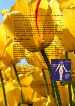 energética son la imaginación, la creación artística, los sueños y
el poder de las visualizaciones.
Séptimo chakra (Sahasrara): Este es el chakra de la conciencia pura. Por lo
general se asocia con el color violeta, aunque su energía es también de color
blanco: la más alta vibración y aquella que abarca todos los colores existentes.
Está ubicado en la corona, y representa la espiritualidad. Su elemento es el
pensamiento, por lo que contiene el poder de la mente: las energías
vibracionales que permean las otras fuerzas vitales y crean las experiencias. En
el cuerpo, su vibración se manifiesta en los huesos y la piel. Este es el chakra
que nos conecta con el infinito
El equilibrio en los
chakras
Si pensamos en
los chakras como si fueran
una estructura, entenderemos
que cada una de estas energías
están interrelacionadas. Por
tanto, el adecuado
funcionamiento de cada una
depende de la solidez de las
anteriores, de manera que un
desbalance en los primeros
chakrasrepercutirán en una
disfunción en las energías de
otros planos. Y si miramos
cada una de cerca, nos
daremos cuenta de que, al
igual que los cuerpos sutiles
que nos conforman, los
chakras están organizados de
menor a mayor relación con la
conciencia universal, siendo
los tres primeros chakras los
más básicos y luego de
manera ascendente, hacia los
más sutiles y espirituales
Katerine
Correa
Santamarí
a
9*1
Pequeños fastidios Porcentaje de energia
Luz Marina Sierra Osorio 100%
 