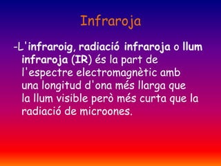 Infraroja
-L'infraroig, radiació infraroja o llum
infraroja (IR) és la part de
l'espectre electromagnètic amb
una longitud d'ona més llarga que
la llum visible però més curta que la
radiació de microones.

 