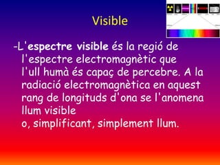 Visible
-L'espectre visible és la regió de
l'espectre electromagnètic que
l'ull humà és capaç de percebre. A la
radiació electromagnètica en aquest
rang de longituds d'ona se l'anomena
llum visible
o, simplificant, simplement llum.

 