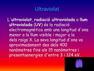 Ultraviolat
-L'ultraviolat, radiació ultraviolada o llum
ultraviolada (UV) és la radiació
electromagnètica amb una longitud d'ona
menor a la llum visible i major a la
dels raigs X. La seva longitud d'ona va
aproximadament des dels 400
nanòmetres fins als 15 nanòmetres i
presentaenergies d'entre 3 i 124 eV.

 