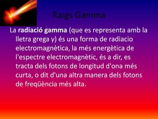 Raigs Gamma
La radiació gamma (que es representa amb la
lletra grega γ) és una forma de radiacio
electromagnètica, la més energètica de
l'espectre electromagnètic, és a dir, es
tracta dels fotons de longitud d'ona més
curta, o dit d'una altra manera dels fotons
de freqüència més alta.

 
