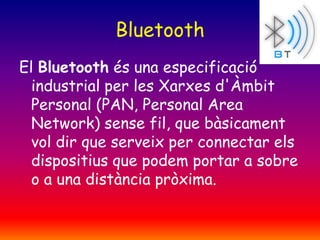 Bluetooth
El Bluetooth és una especificació
industrial per les Xarxes d'Àmbit
Personal (PAN, Personal Area
Network) sense fil, que bàsicament
vol dir que serveix per connectar els
dispositius que podem portar a sobre
o a una distància pròxima.

 