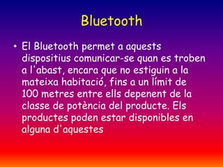 Bluetooth
• El Bluetooth permet a aquests
dispositius comunicar-se quan es troben
a l'abast, encara que no estiguin a la
mateixa habitació, fins a un límit de
100 metres entre ells depenent de la
classe de potència del producte. Els
productes poden estar disponibles en
alguna d'aquestes

 