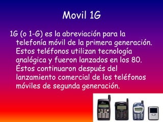 Movil 1G
1G (o 1-G) es la abreviación para la
telefonía móvil de la primera generación.
Estos teléfonos utilizan tecnología
analógica y fueron lanzados en los 80.
Éstos continuaron después del
lanzamiento comercial de los teléfonos
móviles de segunda generación.

 