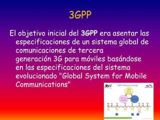 3GPP
El objetivo inicial del 3GPP era asentar las
especificaciones de un sistema global de
comunicaciones de tercera
generación 3G para móviles basándose
en las especificaciones del sistema
evolucionado "Global System for Mobile
Communications"

 