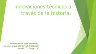 Innovaciones técnicas a 
través de la historia. 
Nombre:Kinich Mora Hernández. 
Escuela: Anexa a la Normal de Atizapán 
Grado: 3 Grupo: “A” 
 