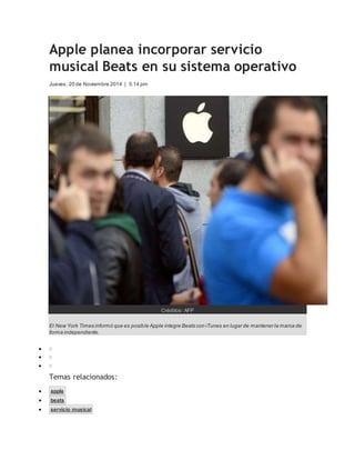 Apple planea incorporar servicio 
musical Beats en su sistema operativo 
Jueves, 20 de Noviembre 2014 | 5:14 pm 
Créditos: AFP 
El New York Times informó que es posible Apple integre Beats con iTunes en lugar de mantener la marca de 
forma independiente. 
 0 
 0 
 0 
Temas relacionados: 
 apple 
 beats 
 servicio musical 
 