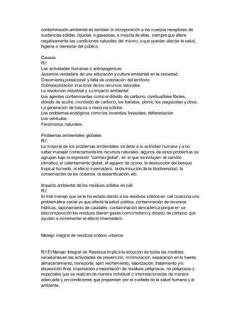 contaminación ambiental es también la incorporación a los cuerpos receptores de
sustancias sólidas, líquidas o gaseosas, o mezcla de ellas, siempre que altere
negativamente las condiciones naturales del mismo, o que puedan afectar la salud,
higiene o bienestar del público.
Causas
R//:
Las actividades humanas o antropogénicas.
Ausencia verdadera de una educación y cultura ambiental en la sociedad.
Crecimiento poblacional y falta de ordenación del territorio.
Sobreexplotación irracional de los recursos naturales.
La revolución industrial y su impacto ambiental.
Los agentes contaminantes como el dióxido de carbono, combustibles fósiles,
dióxido de azufre, monóxido de carbono, los fosfatos, plomo, los plaguicidas y otros.
La generación de basura o residuos sólidos.
Los problemas ecológicos como los incendios forestales, deforestación
Los vehículos.
Fenómenos naturales.
Problemas ambientales globales
R//:
La mayoría de los problemas ambientales se debe a la actividad humana y a no
saber manejar correctamente los recursos naturales, algunos de estos problemas se
agrupan bajo la expresión “cambio global”, en el que se incluyen: el cambio
climático, el calentamiento global, el agujero de ozono, la destrucción del bosque
tropical húmedo, el efecto invernadero, la disminución de la biodiversidad, la
conservación de los océanos, la desertificación, etc.
Impacto ambiental de los residuos sólidos en cali
R//:
El mal manejo que se le ha estado dando a los residuos sólidos en cali ocasiona una
problemática social ya que afecta la salud pública, contaminación de recursos
hídricos, taponamiento de caudales, contaminación atmosférica porque en se
descomposición los residuos liberan gases como metano y dióxido de carbono que
ayudan a incrementar el efecto invernadero.
Manejo integral de residuos sólidos urbanos
R//:El Manejo Integral de Residuos implica la adopción de todas las medidas
necesarias en las actividades de prevención, minimización, separación en la fuente,
almacenamiento, transporte, apro vechamiento, valorización, tratamiento y/o
disposición final, importación y exportación de residuos peligrosos, no peligrosos y
especiales que se realizan de manera individual o interrelacionadas de manera
adecuada y en condiciones que propendan por el cuidado de la salud humana y el
ambiente.
 