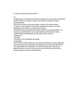 6. ¿Qué es la separación de la fuente?
R//:
La Separación en la fuente es la actividad de seleccionar y almacenar los diferentes
residuos sólidos en su lugar de origen, para facilitar su posterior manejo y
aprovechamiento.
Una de las acciones que permite proteger y preservar el medio ambiente
es utilizar, en forma eficiente, los recursos naturales para evitar o minimizar
la generación de residuos. La reducción en la fuente
Constituye la base fundamental del manejo integral de los residuos sólidos. Los
residuos que inevitablemente se producen deben aprovecharse al máximo,
mediante diferentes alternativas que permiten hacerlo, como son:
Reutilización
Reciclaje
Incineración con recuperación de energía
Compostaje
Otros Para los residuos sólidos que no pueden aprovecharse, queda la alternativa
de una disposición final adecuada. Esta separación en la fuente permite obtener
una mejor calidad de los materiales con valor de recuperación, optimizar su
aprovechamiento y por ende, conservar los recursos naturales y disminuir los
impactos negativos sobre el medio ambiente.
 