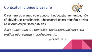 Contexto histórico brasileiro
O número de alunos com acesso à educação aumentou, não
só devido ao crescimento educacional como também devido
às diferentes políticas públicas.
Aulas baseadas em conceitos descontextualizados da
prática não agregam conhecimento.
(BORGES, 2012).
 