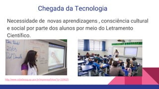 Chegada da Tecnologia
Necessidade de novas aprendizagens , consciência cultural
e social por parte dos alunos por meio do Letramento
Científico.
http://www.cidadaopg.sp.gov.br/imprensa/fotos/?p=330625
 