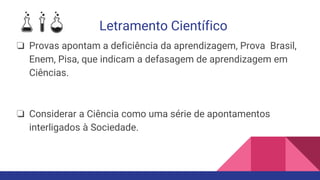 Letramento Científico
❏ Provas apontam a deficiência da aprendizagem, Prova Brasil,
Enem, Pisa, que indicam a defasagem de aprendizagem em
Ciências.
❏ Considerar a Ciência como uma série de apontamentos
interligados à Sociedade.
 