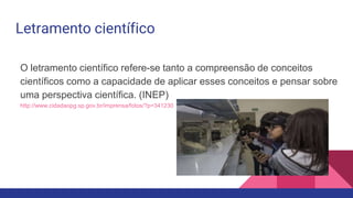Letramento científico
O letramento científico refere-se tanto a compreensão de conceitos
científicos como a capacidade de aplicar esses conceitos e pensar sobre
uma perspectiva científica. (INEP)
http://www.cidadaopg.sp.gov.br/imprensa/fotos/?p=341230
 