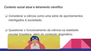 Contexto social atual e letramento científico
❏ Considerar a ciência como uma série de apontamentos
interligados à sociedade;
❏ Questionar o funcionamento da ciência na realidade
escolar brasileira, além do conteúdo dogmático.
 
