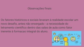 Observações finais
Os fatores históricos e sociais levaram à realidade escolar um
novo desafio, antes não enxergado - a necessidade do
letramento científico dentro das salas de aula como fator
inerente à formacao integral do aluno.
 