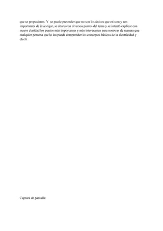 que se propusieron. Y se puede pretender que no son los únicos que existen y son
importantes de investigar, se abarcaron diversos puntos del tema y se intentó explicar con
mayor claridad los puntos más importantes y más interesantes para nosotras de manera que
cualquier persona que lo lea pueda comprender los conceptos básicos de la electricidad y
electr
Captura de pantalla:
 