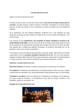 Circuito eléctrico de serie
¿Qué es un circuito eléctrico de serie?
Se llama circuito en serie a un tipo de circuito eléctrico provisto de un único camino para la
corriente, que debe alcanzar a todos los bornes o terminales conectados en la red de manera
sucesiva, es decir uno detrás de otro, conectando sus puntos de salida con el de entrada del
siguiente.
Si lo explicamos con una metáfora hidráulica, tendremos dos o más depósitos de agua
dispuestos de manera tal que la tubería de salida de uno es la de entrada del siguiente, y así
sucesivamente.
Los circuitos en serie suministran a los terminales la misma cantidad de corriente en la
misma idéntica intensidad, y provee al circuito de una resistencia equivalente igual a la suma
de las resistencias de cada terminal conectado, pero siempre más alta que la mayor de ellas;
esto significa que a medida que añadimos terminales, la resistencia incrementa (en vez de
disminuir, como en los circuitos en paralelo).
Los circuitos en serie son útiles porque permiten la suma del voltaje, sobre todo en lo referido
a generadores; esto es, permiten acumular la potencia de la red. Por eso ciertos aparatos
emplean un número determinado de baterías para alimentarse: porque sólo así pueden alcanzar
el voltaje requerido. Caso contrario requerirían una sola pila más potente y costosa.
Elementos circuito eléctrico de serie
Una fuente eléctrica. En donde se origina la energía que se transmite por el conductor.
Un conductor. Usualmente está elaborado de un material metálico (cobre, etc.) que va desde
la fuente hasta los terminales y de vuelta, permitiendo el flujo electrónico que es la electricidad.
Terminales o receptores. Que son cada uno de los dispositivos conectados a la red eléctrica,
los cuales reciben la corriente y la transforman en otro tipo de energía: lumínica si son
bombillas, cinética si son motores, etc.
Ejemplo de circuito eléctrico de serie
i
 