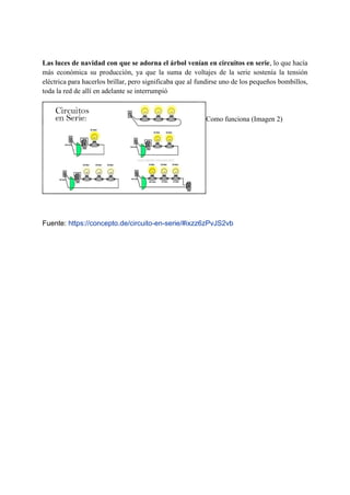 Las luces de navidad con que se adorna el árbol venían en circuitos en serie, lo que hacía
más económica su producción, ya que la suma de voltajes de la serie sostenía la tensión
eléctrica para hacerlos brillar, pero significaba que al fundirse uno de los pequeños bombillos,
toda la red de allí en adelante se interrumpió
.
ke Como funciona (Imagen 2)
circuito electrico en paralelo
Fuente: https://concepto.de/circuito-en-serie/#ixzz6zPvJS2vb
 