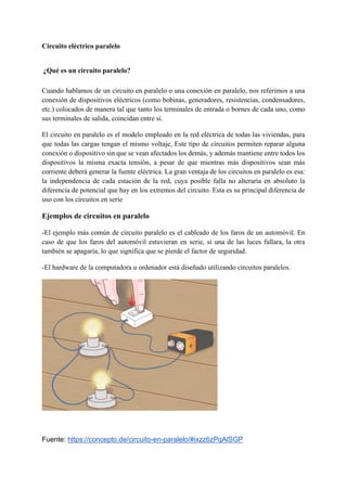 Circuito eléctrico paralelo
¿Qué es un circuito paralelo?
Cuando hablamos de un circuito en paralelo o una conexión en paralelo, nos referimos a una
conexión de dispositivos eléctricos (como bobinas, generadores, resistencias, condensadores,
etc.) colocados de manera tal que tanto los terminales de entrada o bornes de cada uno, como
sus terminales de salida, coincidan entre sí.
El circuito en paralelo es el modelo empleado en la red eléctrica de todas las viviendas, para
que todas las cargas tengan el mismo voltaje, Este tipo de circuitos permiten reparar alguna
conexión o dispositivo sin que se vean afectados los demás, y además mantiene entre todos los
dispositivos la misma exacta tensión, a pesar de que mientras más dispositivos sean más
corriente deberá generar la fuente eléctrica. La gran ventaja de los circuitos en paralelo es esa:
la independencia de cada estación de la red, cuya posible falla no alteraría en absoluto la
diferencia de potencial que hay en los extremos del circuito. Esta es su principal diferencia de
uso con los circuitos en serie
Ejemplos de circuitos en paralelo
-El ejemplo más común de circuito paralelo es el cableado de los faros de un automóvil. En
caso de que los faros del automóvil estuvieran en serie, si una de las luces fallara, la otra
también se apagaría, lo que significa que se pierde el factor de seguridad.
-El hardware de la computadora u ordenador está diseñado utilizando circuitos paralelos.
Fuente: https://concepto.de/circuito-en-paralelo/#ixzz6zPqAlSGP
 
