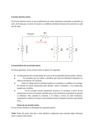 Circuito electrico mixto
El circuito eléctrico mixto es una combinación de varios elementos conectados en paralelo en
serie, de forma que, al cerrar el circuito, se establecen distintas tensiones de corriente en cada
uno de ellos.
Características de un circuito mixto
En líneas generales, en un circuito mixto se observa lo siguiente:
● La alimentación del circuito puede ser a través de un generador directo (pila) o alterno.
● · Se considera que los cables o alambres que unen los diferentes elementos no
ofrecen resistencia a la corriente.
● · Tanto el voltaje como la corriente pueden ser constantes o variables en el tiempo.
Se utilizan las letras mayúsculas para denotar valores constantes, y las minúsculas
cuando son variables.
● · En los circuitos mixtos puramente resistivos, la corriente a través de las
resistencias en serie es la misma, mientras que en las resistencias en paralelo en general
es diferente. Para calcular la corriente y el voltaje a través de cada resistencia,
usualmente se reduce el circuito a una resistencia única, llamada resistencia equivalente
o Req .
Partes de un circuito mixto
En un circuito eléctrico se distinguen las siguientes partes:
Nudo: Punto de unión entre dos o más alambres conductores que conectan algún elemento
activo o pasivo del circuito.
 