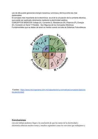 uso de ella puede generarse energía mecánica, luminosa y térmica entre las más
destacables.
El concepto más importante de la electrónica es el de la circulación de la corriente eléctrica,
que puede ser explicado claramente mediante la electricidad estática.
CONCEPTOS BÁSICOS• Voltaje (V), Corriente (I), Resistencia (R), Potencia (P), Energía
(E), Conexión en Serie Y Paralelo . Son Algunos de los Conceptos Eléctricos
Fundamentales que se deben de tener en mente cuando se trata de Sistemas Fotovoltaicos.
Fuentes : https://www.ms-ingenieria.com.mx/capacitacion-y-normativas/conceptos-basicos-
de-electricidad/
Conclusiones
con este trabajo podemos llegar a la conclusión de que las ramas de la electricidad y
electrónica abarcan muchos temas y muchos segmentos como los son estos que trabajamos y
 