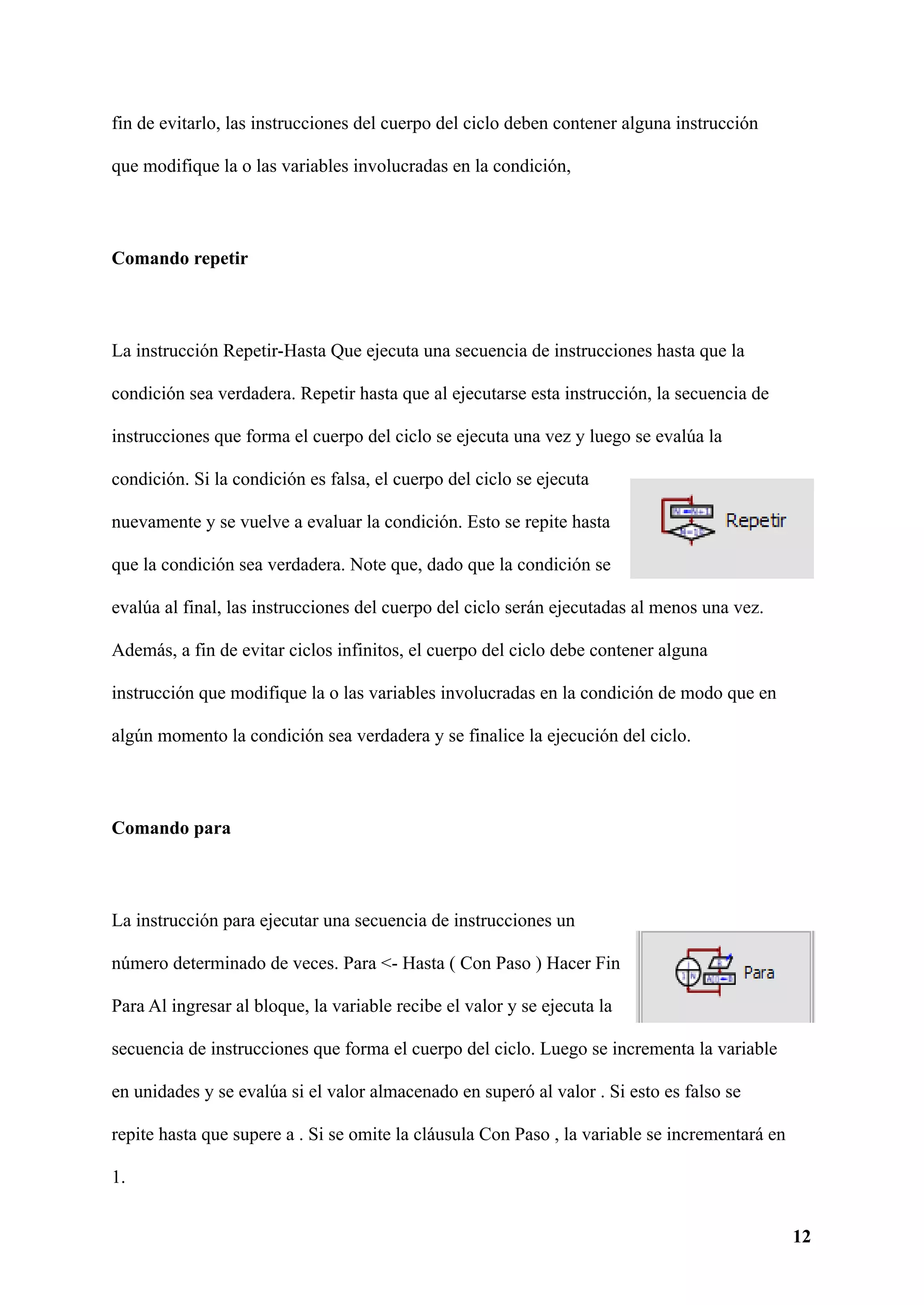 fin de evitarlo, las instrucciones del cuerpo del ciclo deben contener alguna instrucción
que modifique la o las variables involucradas en la condición,
Comando repetir
La instrucción Repetir-Hasta Que ejecuta una secuencia de instrucciones hasta que la
condición sea verdadera. Repetir hasta que al ejecutarse esta instrucción, la secuencia de
instrucciones que forma el cuerpo del ciclo se ejecuta una vez y luego se evalúa la
condición. Si la condición es falsa, el cuerpo del ciclo se ejecuta
nuevamente y se vuelve a evaluar la condición. Esto se repite hasta
que la condición sea verdadera. Note que, dado que la condición se
evalúa al final, las instrucciones del cuerpo del ciclo serán ejecutadas al menos una vez.
Además, a fin de evitar ciclos infinitos, el cuerpo del ciclo debe contener alguna
instrucción que modifique la o las variables involucradas en la condición de modo que en
algún momento la condición sea verdadera y se finalice la ejecución del ciclo.
Comando para
La instrucción para ejecutar una secuencia de instrucciones un
número determinado de veces. Para <- Hasta ( Con Paso ) Hacer Fin
Para Al ingresar al bloque, la variable recibe el valor y se ejecuta la
secuencia de instrucciones que forma el cuerpo del ciclo. Luego se incrementa la variable
en unidades y se evalúa si el valor almacenado en superó al valor . Si esto es falso se
repite hasta que supere a . Si se omite la cláusula Con Paso , la variable se incrementará en
1.
12
 