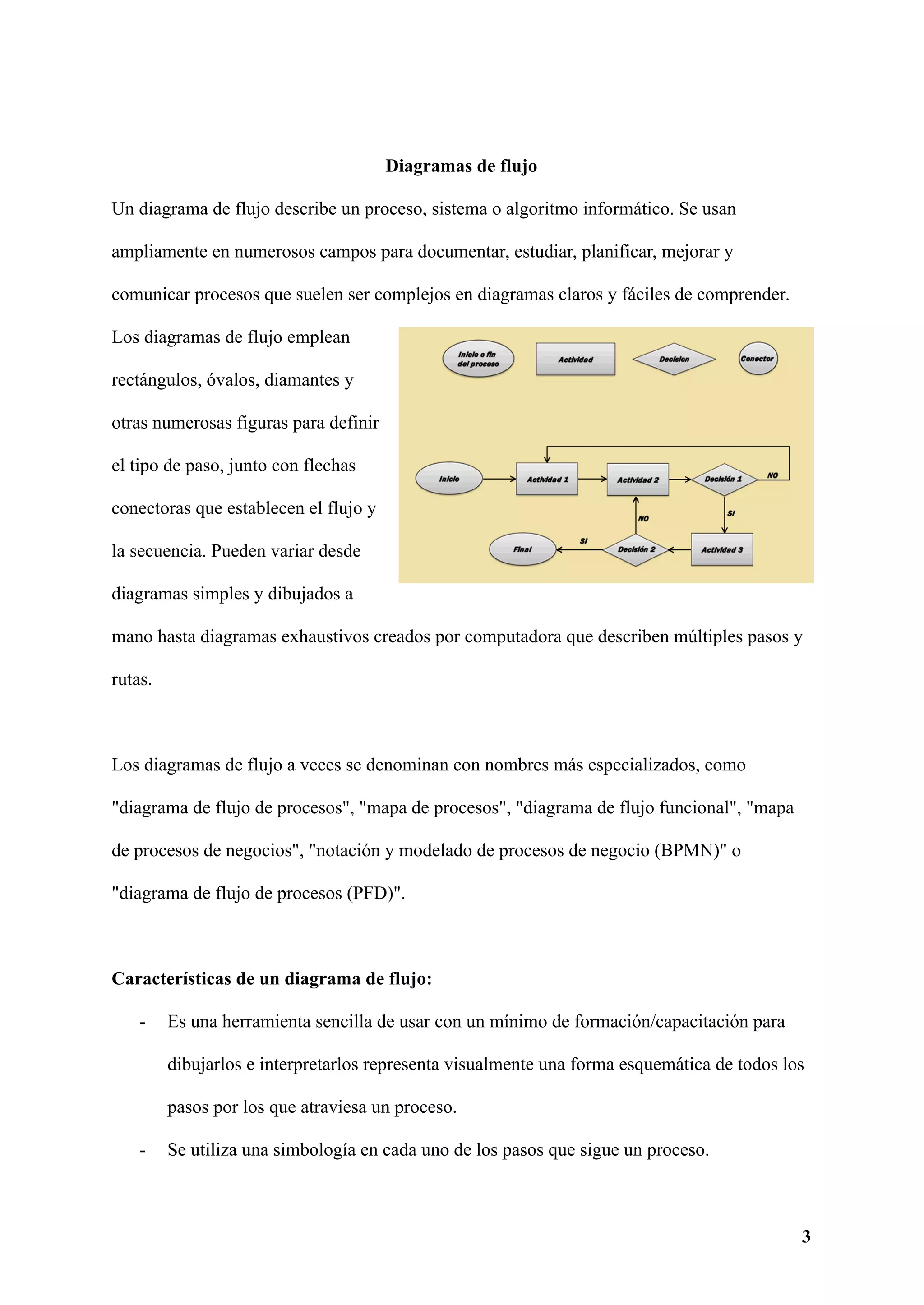 Diagramas de flujo
Un diagrama de flujo describe un proceso, sistema o algoritmo informático. Se usan
ampliamente en numerosos campos para documentar, estudiar, planificar, mejorar y
comunicar procesos que suelen ser complejos en diagramas claros y fáciles de comprender.
Los diagramas de flujo emplean
rectángulos, óvalos, diamantes y
otras numerosas figuras para definir
el tipo de paso, junto con flechas
conectoras que establecen el flujo y
la secuencia. Pueden variar desde
diagramas simples y dibujados a
mano hasta diagramas exhaustivos creados por computadora que describen múltiples pasos y
rutas.
Los diagramas de flujo a veces se denominan con nombres más especializados, como
"diagrama de flujo de procesos", "mapa de procesos", "diagrama de flujo funcional", "mapa
de procesos de negocios", "notación y modelado de procesos de negocio (BPMN)" o
"diagrama de flujo de procesos (PFD)".
Características de un diagrama de flujo:
- Es una herramienta sencilla de usar con un mínimo de formación/capacitación para
dibujarlos e interpretarlos representa visualmente una forma esquemática de todos los
pasos por los que atraviesa un proceso.
- Se utiliza una simbología en cada uno de los pasos que sigue un proceso.
3
 