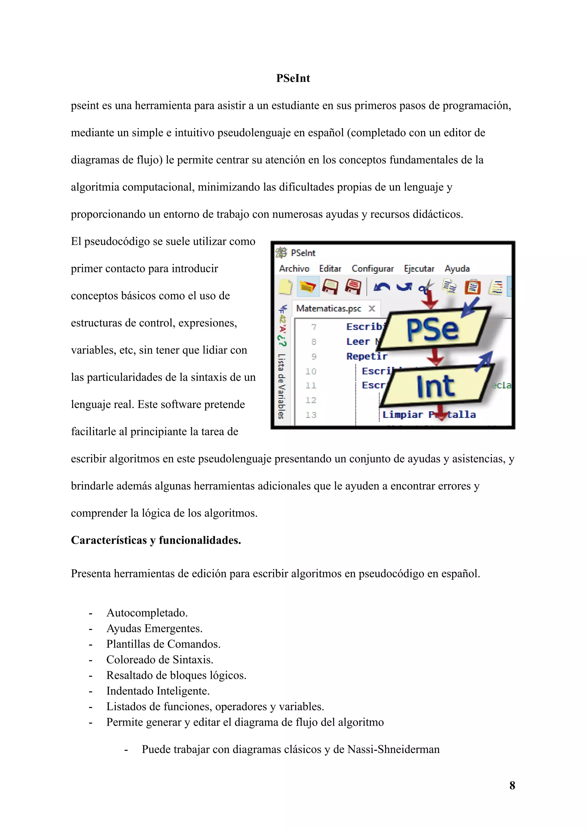 PSeInt
pseint es una herramienta para asistir a un estudiante en sus primeros pasos de programación,
mediante un simple e intuitivo pseudolenguaje en español (completado con un editor de
diagramas de flujo) le permite centrar su atención en los conceptos fundamentales de la
algoritmia computacional, minimizando las dificultades propias de un lenguaje y
proporcionando un entorno de trabajo con numerosas ayudas y recursos didácticos.
El pseudocódigo se suele utilizar como
primer contacto para introducir
conceptos básicos como el uso de
estructuras de control, expresiones,
variables, etc, sin tener que lidiar con
las particularidades de la sintaxis de un
lenguaje real. Este software pretende
facilitarle al principiante la tarea de
escribir algoritmos en este pseudolenguaje presentando un conjunto de ayudas y asistencias, y
brindarle además algunas herramientas adicionales que le ayuden a encontrar errores y
comprender la lógica de los algoritmos.
Características y funcionalidades.
Presenta herramientas de edición para escribir algoritmos en pseudocódigo en español.
- Autocompletado.
- Ayudas Emergentes.
- Plantillas de Comandos.
- Coloreado de Sintaxis.
- Resaltado de bloques lógicos.
- Indentado Inteligente.
- Listados de funciones, operadores y variables.
- Permite generar y editar el diagrama de flujo del algoritmo
- Puede trabajar con diagramas clásicos y de Nassi-Shneiderman
8
 